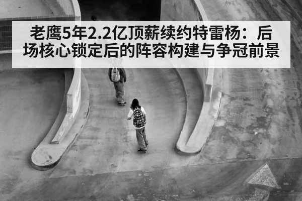 老鹰5年2.2亿顶薪续约特雷杨：后场核心锁定后的阵容构建与争冠前景