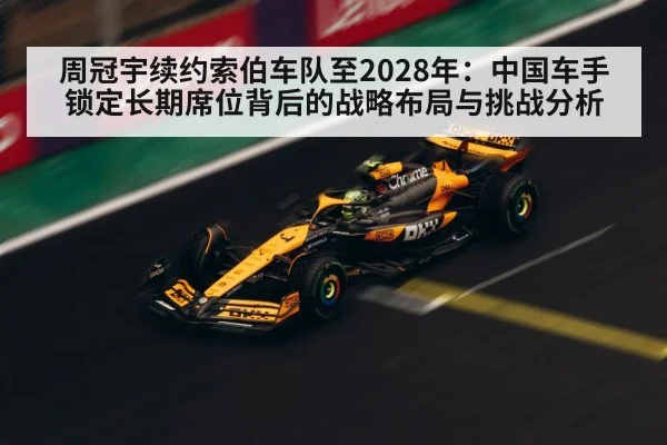 周冠宇续约索伯车队至2028年：中国车手锁定长期席位背后的战略布局与挑战分析